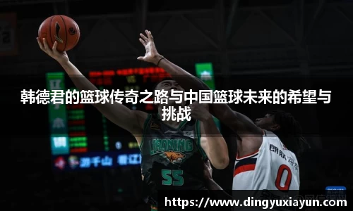 韩德君的篮球传奇之路与中国篮球未来的希望与挑战