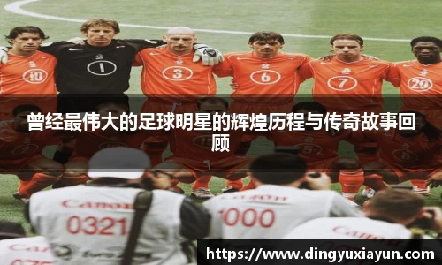 曾经最伟大的足球明星的辉煌历程与传奇故事回顾